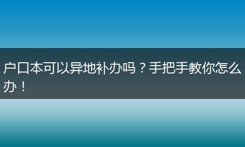 户口本可以异地补办吗?手把手教你怎么办!