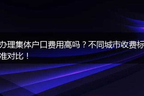 办理集体户口费用高吗？不同城市收费标准对比！