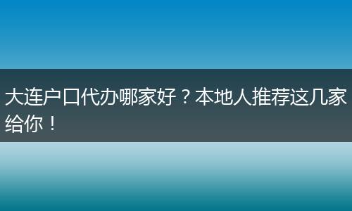 大连户口代办哪家好?本地人推荐这几家给你!