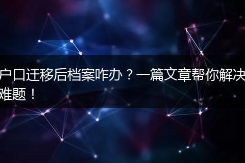 户口迁移后档案咋办?一篇文章帮你解决难题!