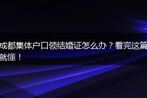 成都集体户口领结婚证怎么办?看完这篇就懂!