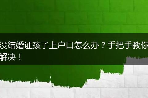 没结婚证孩子上户口怎么办?手把手教你解决!