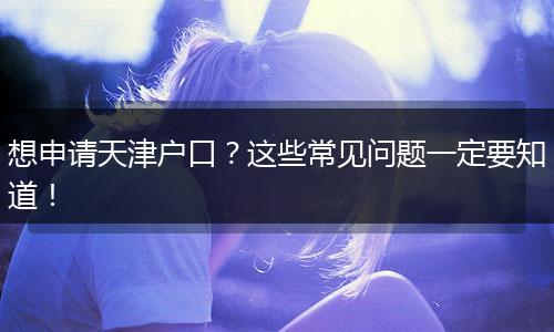 想申请天津户口?这些常见问题一定要知道!