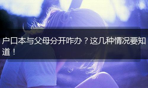 户口本与父母分开咋办？这几种情况要知道！