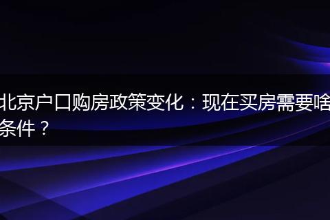 北京户口购房政策变化：现在买房需要啥条件？