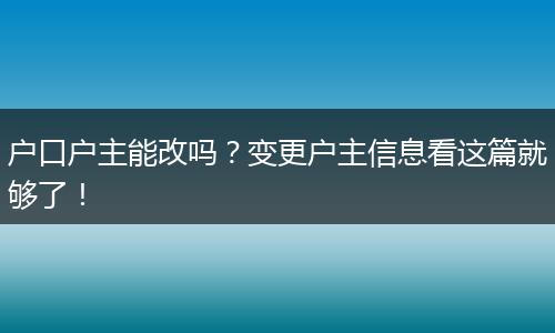 户口户主能改吗?变更户主信息看这篇就够了!