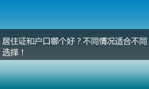 居住证和户口哪个好？不同情况适合不同选择！
