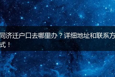 同济迁户口去哪里办?详细地址和联系方式!