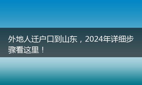 外地人迁户口到山东，2024年详细步骤看这里！