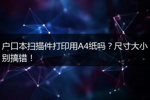 户口本扫描件打印用A4纸吗?尺寸大小别搞错!