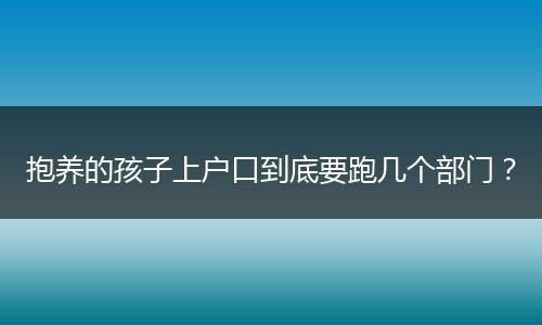 抱养的孩子上户口到底要跑几个部门?