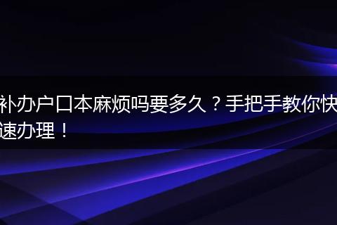 补办户口本麻烦吗要多久?手把手教你快速办理!
