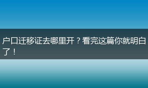 户口迁移证去哪里开?看完这篇你就明白了!