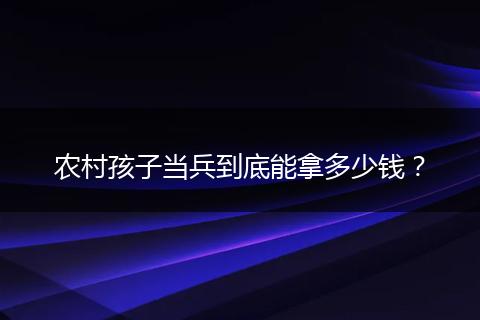 农村孩子当兵到底能拿多少钱?