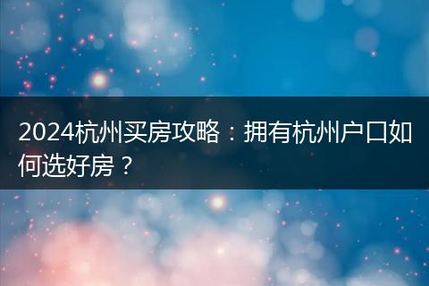2024杭州买房攻略：拥有杭州户口如何选好房？