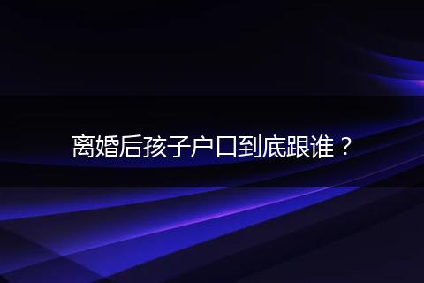 离婚后孩子户口到底跟谁？