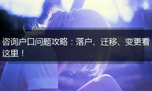 咨询户口问题攻略：落户、迁移、变更看这里！