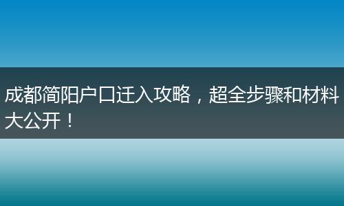 成都简阳户口迁入攻略,超全步骤和材料大公开!