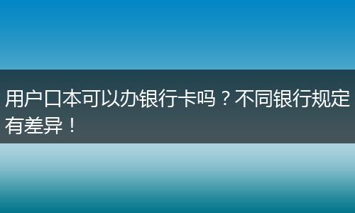 用户口本可以办银行卡吗?不同银行规定有差异!