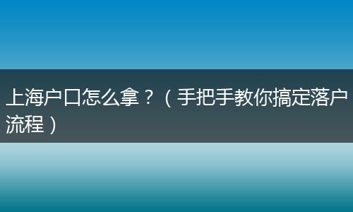 上海户口怎么拿?(手把手教你搞定落户流程)