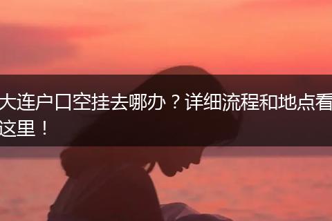 大连户口空挂去哪办?详细流程和地点看这里!
