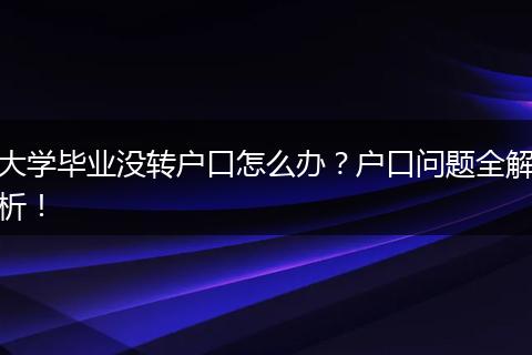 大学毕业没转户口怎么办?户口问题全解析!