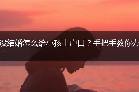 没结婚怎么给小孩上户口?手把手教你办!