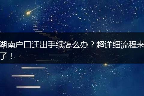 湖南户口迁出手续怎么办?超详细流程来了!