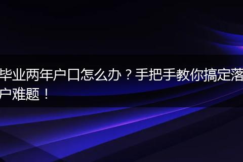 毕业两年户口怎么办?手把手教你搞定落户难题!