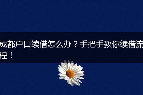 成都户口续借怎么办?手把手教你续借流程!