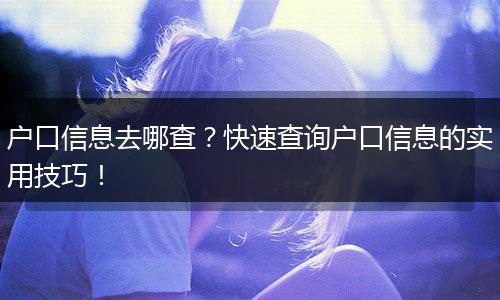 户口信息去哪查？快速查询户口信息的实用技巧！