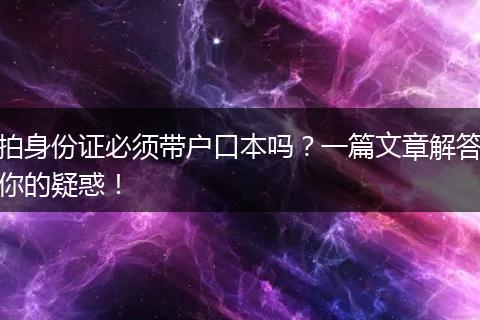 拍身份证必须带户口本吗？一篇文章解答你的疑惑！