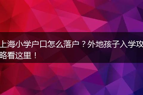 上海小学户口怎么落户?外地孩子入学攻略看这里!