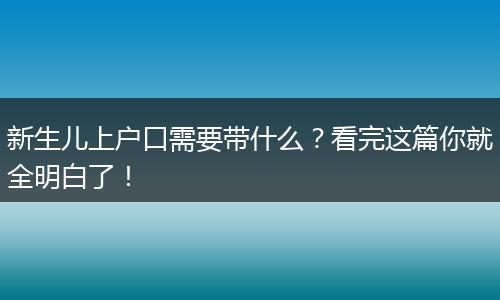 新生儿上户口需要带什么?看完这篇你就全明白了!