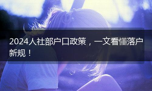 2024人社部户口政策,一文看懂落户新规!