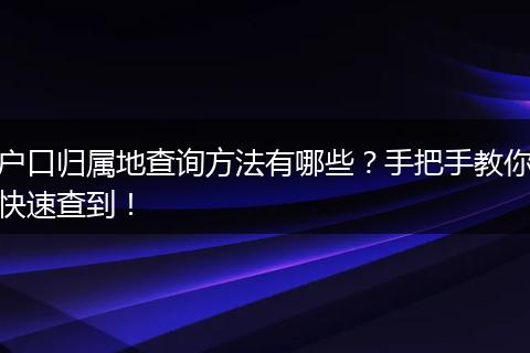 户口归属地查询方法有哪些？手把手教你快速查到！