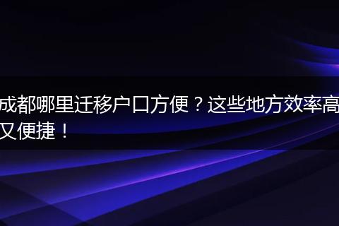 成都哪里迁移户口方便?这些地方效率高又便捷!
