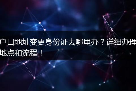 户口地址变更身份证去哪里办？详细办理地点和流程！