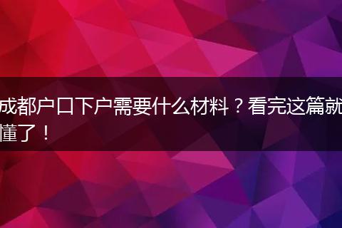 成都户口下户需要什么材料?看完这篇就懂了!