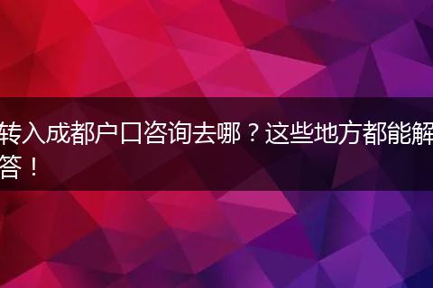 转入成都户口咨询去哪？这些地方都能解答！