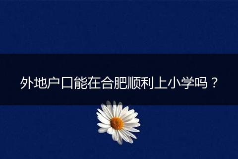 外地户口能在合肥顺利上小学吗？