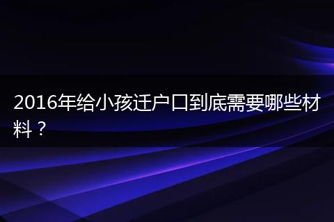 2016年给小孩迁户口到底需要哪些材料?