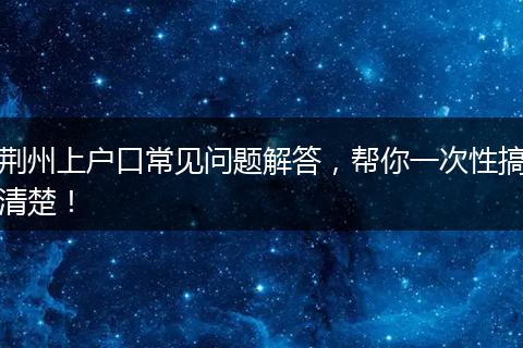 荆州上户口常见问题解答，帮你一次性搞清楚！