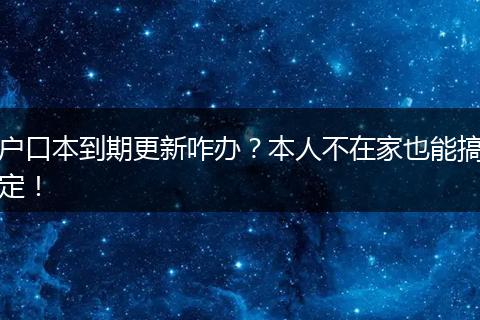 户口本到期更新咋办？本人不在家也能搞定！