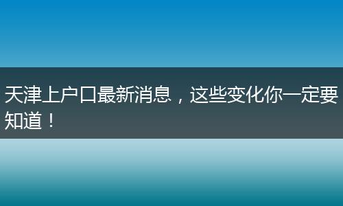 天津上户口最新消息，这些变化你一定要知道！