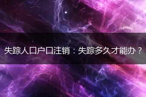 失踪人口户口注销：失踪多久才能办？