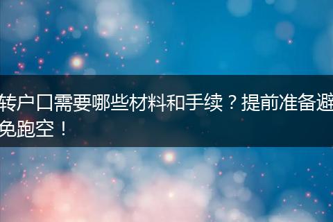转户口需要哪些材料和手续?提前准备避免跑空!
