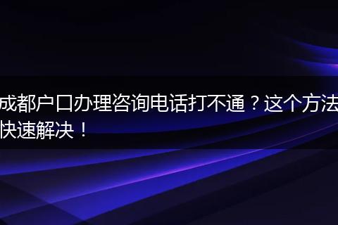 成都户口办理咨询电话打不通？这个方法快速解决！
