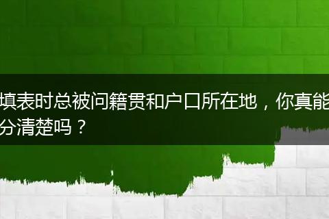 填表时总被问籍贯和户口所在地，你真能分清楚吗？