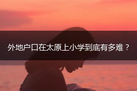 外地户口在太原上小学到底有多难？